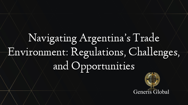 Navigating Argentina’s Trade Environment: Regulations, Challenges, and Opportunities