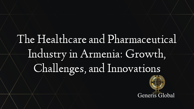 The Healthcare and Pharmaceutical Industry in Armenia: Growth, Challenges, and Innovations