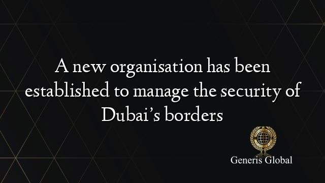 A new organisation has been established to manage the security of Dubai’s borders