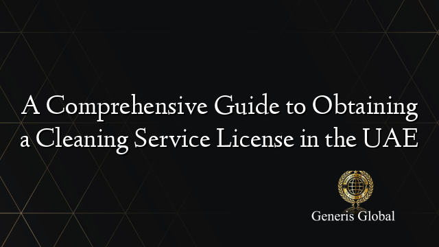 A Comprehensive Guide to Obtaining a Cleaning Service License in the UAE