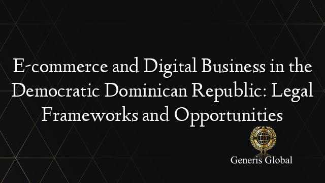 E-commerce and Digital Business in the Democratic Dominican Republic: Legal Frameworks and Opportunities