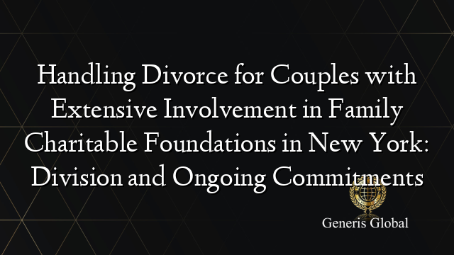 Handling Divorce for Couples with Extensive Involvement in Family Charitable Foundations in New York: Division and Ongoing Commitments