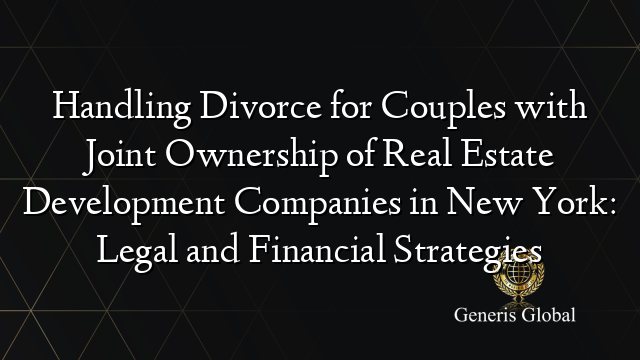 Handling Divorce for Couples with Joint Ownership of Real Estate Development Companies in New York: Legal and Financial Strategies