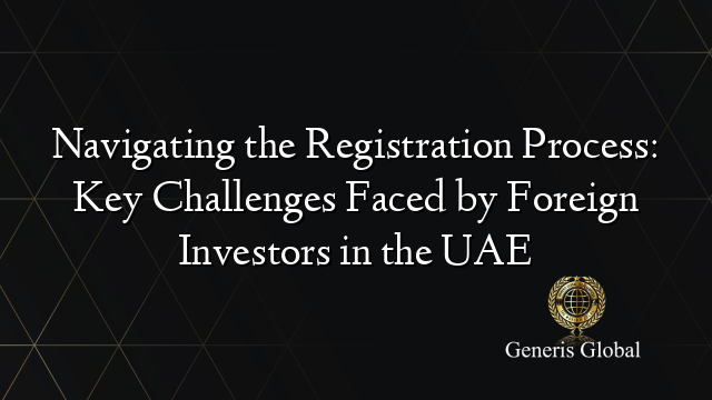 Navigating the Registration Process: Key Challenges Faced by Foreign Investors in the UAE