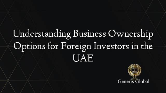 Understanding Business Ownership Options for Foreign Investors in the UAE