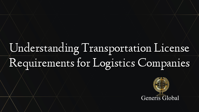 Understanding Transportation License Requirements for Logistics Companies