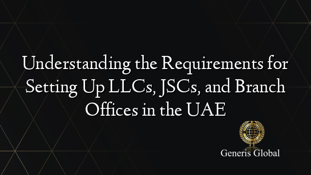 Understanding the Requirements for Setting Up LLCs, JSCs, and Branch Offices in the UAE