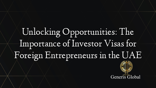 Unlocking Opportunities: The Importance of Investor Visas for Foreign Entrepreneurs in the UAE