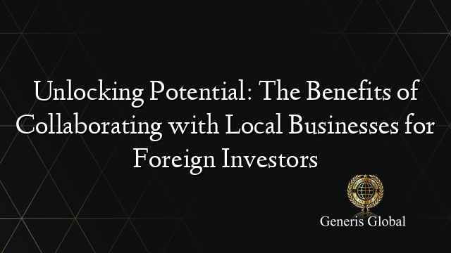 Unlocking Potential: The Benefits of Collaborating with Local Businesses for Foreign Investors