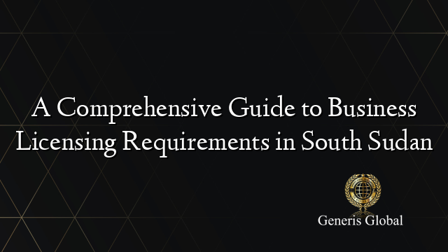 A Comprehensive Guide to Business Licensing Requirements in South Sudan