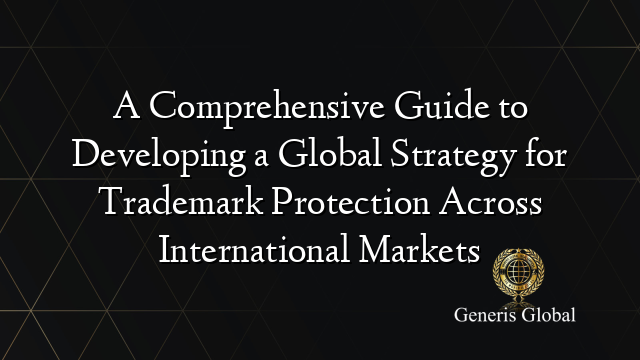 A Comprehensive Guide to Developing a Global Strategy for Trademark Protection Across International Markets