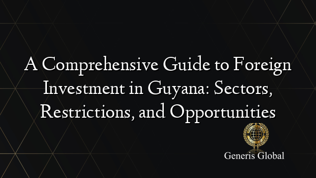 A Comprehensive Guide to Foreign Investment in Guyana: Sectors, Restrictions, and Opportunities