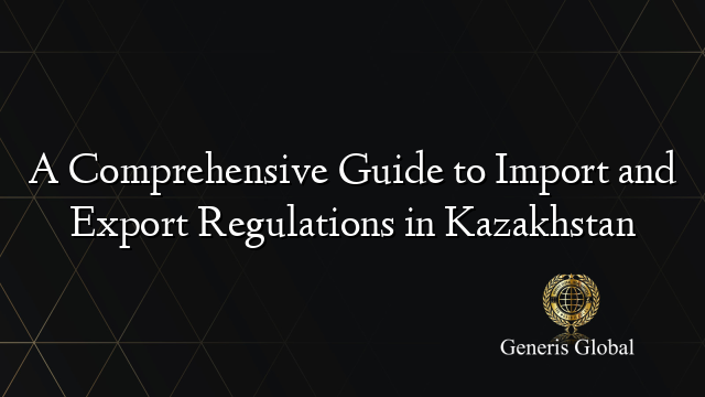 A Comprehensive Guide to Import and Export Regulations in Kazakhstan