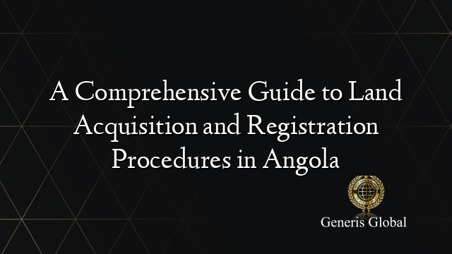 A Comprehensive Guide to Land Acquisition and Registration Procedures in Angola