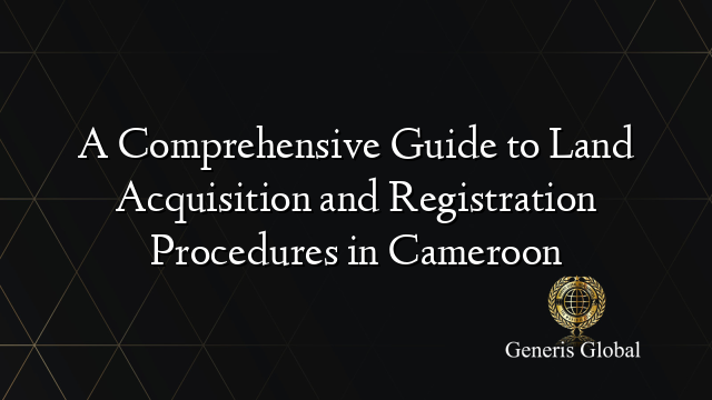 A Comprehensive Guide to Land Acquisition and Registration Procedures in Cameroon