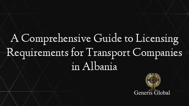 A Comprehensive Guide to Licensing Requirements for Transport Companies in Albania