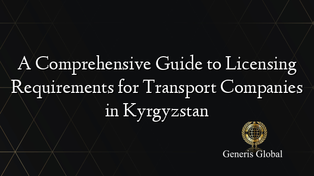 A Comprehensive Guide to Licensing Requirements for Transport Companies in Kyrgyzstan
