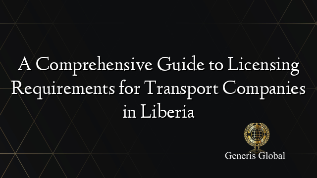 A Comprehensive Guide to Licensing Requirements for Transport Companies in Liberia