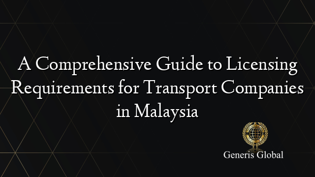 A Comprehensive Guide to Licensing Requirements for Transport Companies in Malaysia