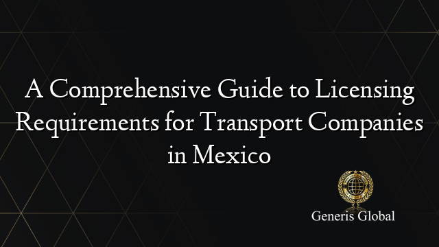 A Comprehensive Guide to Licensing Requirements for Transport Companies in Mexico