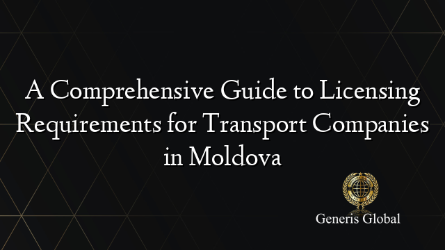 A Comprehensive Guide to Licensing Requirements for Transport Companies in Moldova