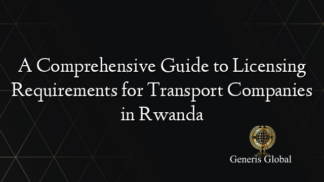 A Comprehensive Guide to Licensing Requirements for Transport Companies in Rwanda