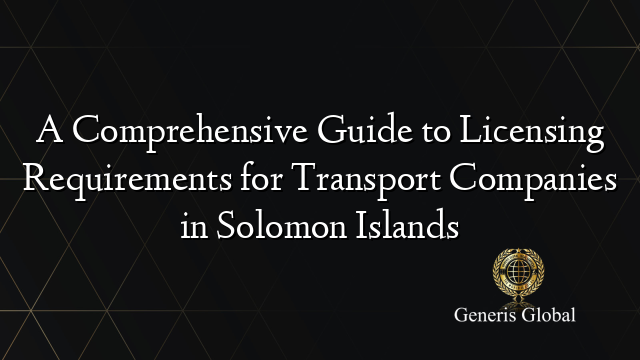A Comprehensive Guide to Licensing Requirements for Transport Companies in Solomon Islands