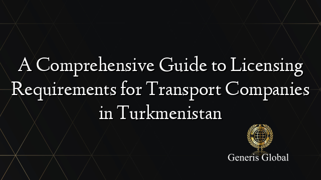 A Comprehensive Guide to Licensing Requirements for Transport Companies in Turkmenistan