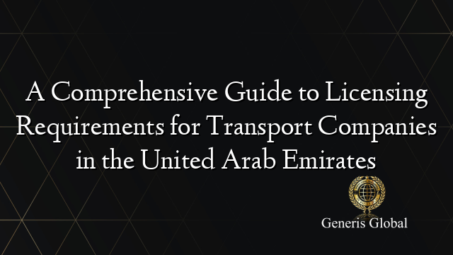 A Comprehensive Guide to Licensing Requirements for Transport Companies in the United Arab Emirates