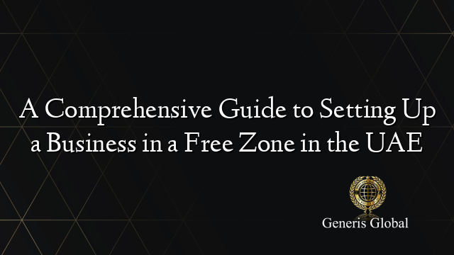 A Comprehensive Guide to Setting Up a Business in a Free Zone in the UAE