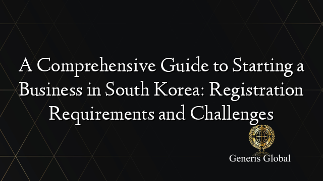 A Comprehensive Guide to Starting a Business in South Korea: Registration Requirements and Challenges