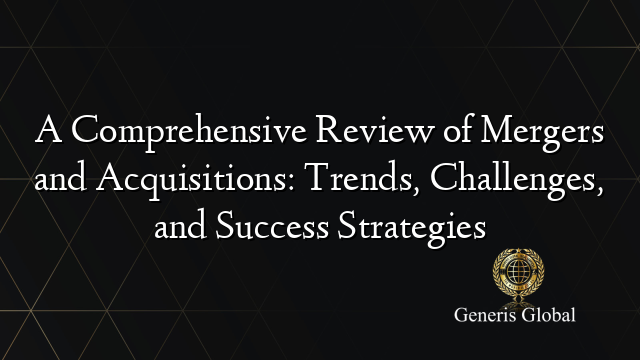 A Comprehensive Review of Mergers and Acquisitions: Trends, Challenges, and Success Strategies