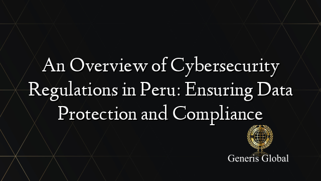 An Overview of Cybersecurity Regulations in Peru: Ensuring Data Protection and Compliance