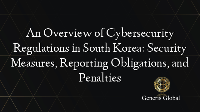 An Overview of Cybersecurity Regulations in South Korea: Security Measures, Reporting Obligations, and Penalties