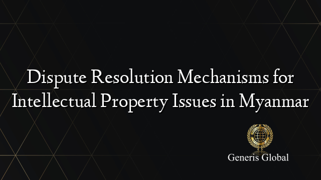 Dispute Resolution Mechanisms for Intellectual Property Issues in Myanmar