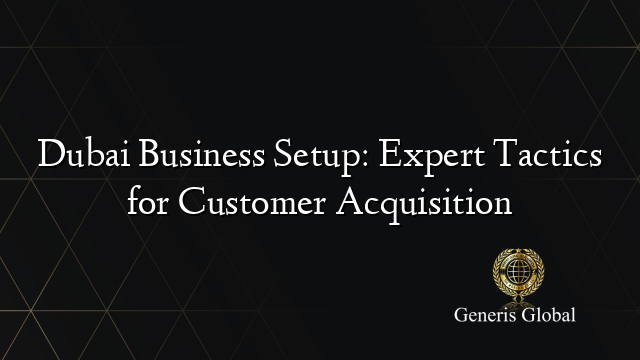 Dubai Business Setup: Expert Tactics for Customer Acquisition