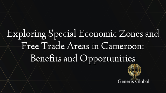 Exploring Special Economic Zones and Free Trade Areas in Cameroon: Benefits and Opportunities