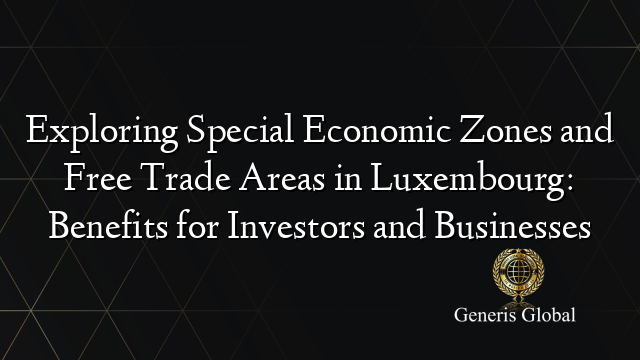 Exploring Special Economic Zones and Free Trade Areas in Luxembourg: Benefits for Investors and Businesses