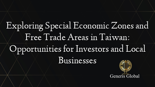 Exploring Special Economic Zones and Free Trade Areas in Taiwan: Opportunities for Investors and Local Businesses