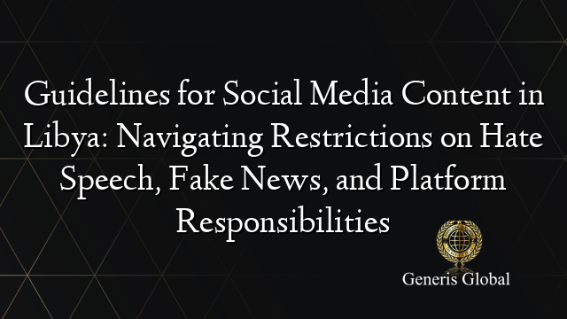 Guidelines for Social Media Content in Libya: Navigating Restrictions on Hate Speech, Fake News, and Platform Responsibilities