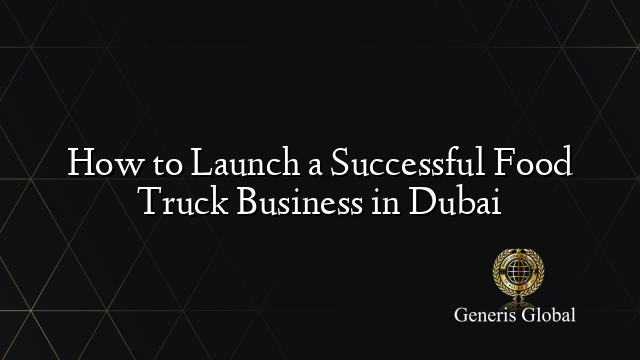 How to Launch a Successful Food Truck Business in Dubai