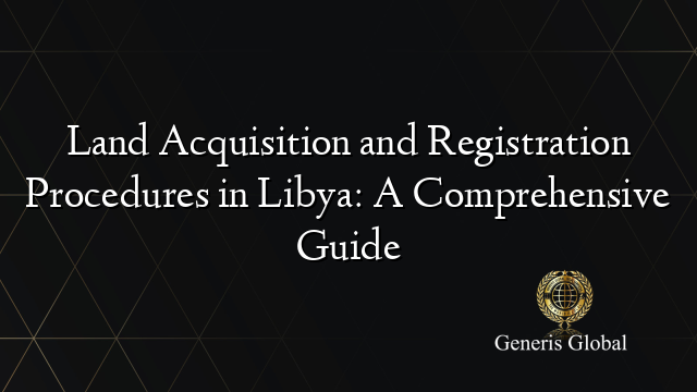 Land Acquisition and Registration Procedures in Libya: A Comprehensive Guide