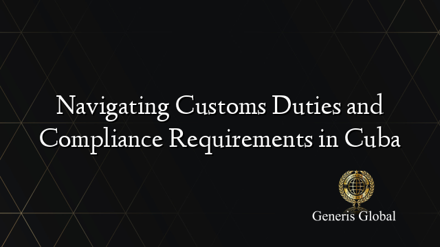 Navigating Customs Duties and Compliance Requirements in Cuba