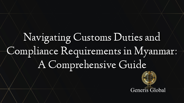 Navigating Customs Duties and Compliance Requirements in Myanmar: A Comprehensive Guide