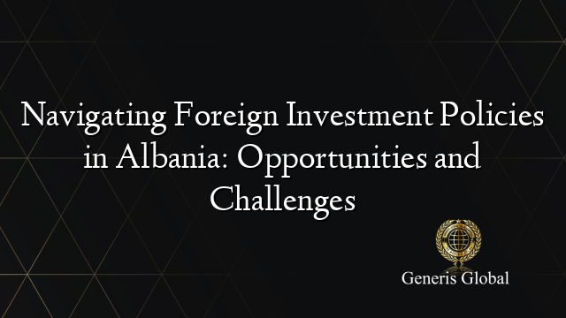 Navigating Foreign Investment Policies in Albania: Opportunities and Challenges