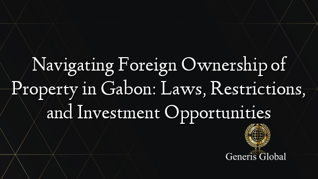 Navigating Foreign Ownership of Property in Gabon: Laws, Restrictions, and Investment Opportunities