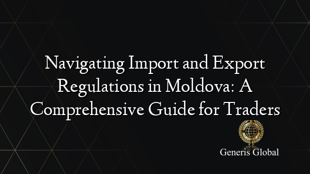 Navigating Import and Export Regulations in Moldova: A Comprehensive Guide for Traders