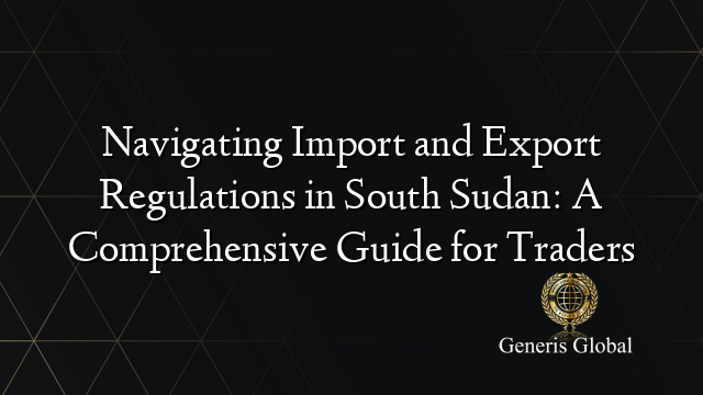 Navigating Import and Export Regulations in South Sudan: A Comprehensive Guide for Traders