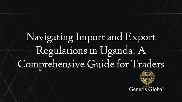 Navigating Import and Export Regulations in Uganda: A Comprehensive Guide for Traders