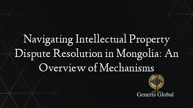 Navigating Intellectual Property Dispute Resolution in Mongolia: An Overview of Mechanisms
